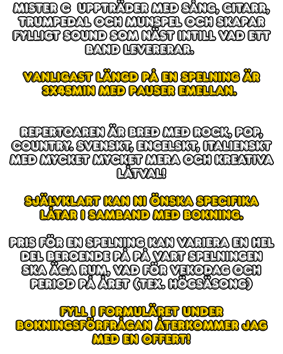 Mister C  uppträder med sång, gitarr, trumpedal och munspel och skapar fylligt sound som näst intill vad ett band levererar.   Vanligast längd på en spelning är 3x45min med pauser emellan.    Repertoaren är bred med rock, pop, country. svenskt, engelskt, italienskt med mycket mycket mera och kreativa låtval!  Självklart kan ni önska specifika låtar i samband med bokning.  Pris för en spelning kan variera en hel del beroende på på vart spelningen ska äga rum, vad för vekodag och period på året (tex. högsäsong)  Fyll i formuläret under bokningsförfrågan återkommer jag med en offert!