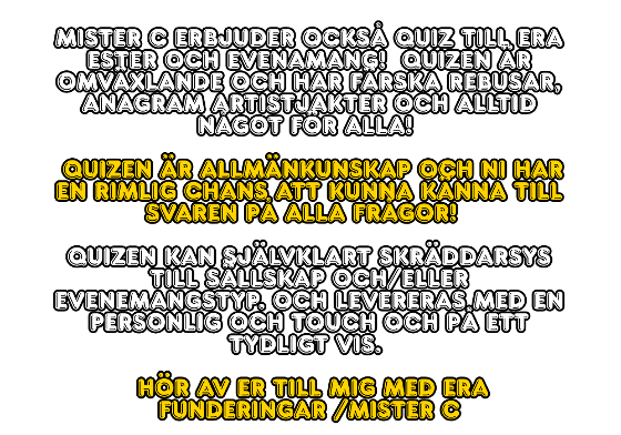 Mister C erbjuder också quiz till era ester och evenamang!  Quizen är omväxlande och har färska rebusar, anagram artistjakter och alltid något för alla!  Quizen är allmänkunskap och ni har en rimlig chans att kunna känna till svaren på alla frågor!  Quizen kan självklart skräddarsys till sällskap och/eller evenemangstyp. Och levereras med en personlig och touch och på ett tydligt vis.  Hör av er till mig med era funderingar /Mister C